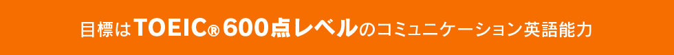 目標はTOIEC®600点レベルのコミュニケーション英語能力